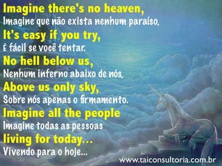 Imagine there's no heaven,
Imagine que não exista nenhum paraíso,
It's easy if you try,
É fácil se você tentar.
No hell below us,
Nenhum inferno abaixo de nós,
Above us only sky,
Sobre nós apenas o ﬁrmamento.
Imagine all the people
Imagine todas as pessoas
living for today...
Vivendo para o hoje...
www.taiconsultoria.com.br
 