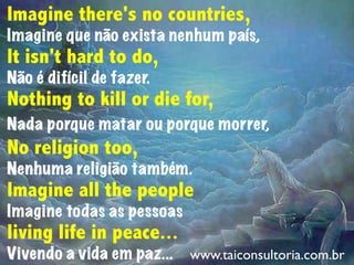 Imagine there's no countries,
Imagine que não exista nenhum país,
It isn't hard to do,
Não é difícil de fazer.
Nothing to kill or die for,
Nada porque matar ou porque morrer,
No religion too,
Nenhuma religião também.
Imagine all the people
Imagine todas as pessoas
living life in peace...
Vivendo a vida em paz... www.taiconsultoria.com.br
 