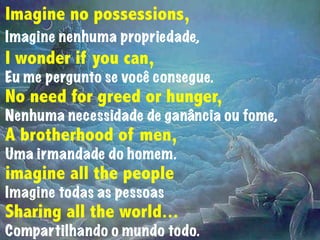 Imagine no possessions,
Imagine nenhuma propriedade,
I wonder if you can,
Eu me pergunto se você consegue.
No need for greed or hunger,
Nenhuma necessidade de ganância ou fome,
A brotherhood of men,
Uma irmandade do homem.
imagine all the people
Imagine todas as pessoas
Sharing all the world...
Compartilhando o mundo todo.
 
