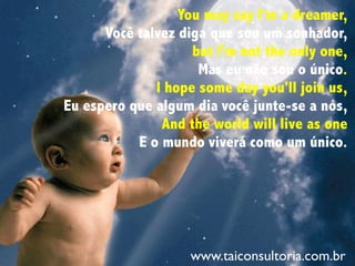 You may say I'm a dreamer,
Você talvez diga que sou um sonhador,
but I'm not the only one,
Mas eu não sou o único.
I hope some day you'll join us,
Eu espero que algum dia você junte-se a nós,
And the world will live as one
E o mundo viverá como um único.
www.taiconsultoria.com.br
 