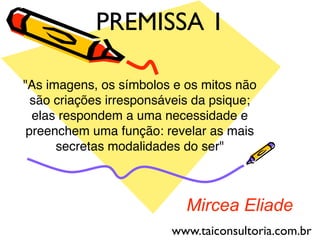 Mircea Eliade
"As imagens, os símbolos e os mitos não
são criações irresponsáveis da psique;
elas respondem a uma necessidade e
preenchem uma função: revelar as mais
secretas modalidades do ser"
PREMISSA 1
www.taiconsultoria.com.br
 