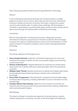 Title: Enhancing Educational Data Security through Blockchain Technology
Abstract:
In the contemporary educational landscape, the increasing reliance on digital
platforms has given rise to concerns about data security and privacy. Educational
institutions handle vast amounts of sensitive information, ranging from student
records to administrative data. To address these challenges, AB Technologies in
Tirunelveli is spearheading a pioneering IEEE project aimed at enhancing educational
data security through the implementation of blockchain technology.
Introduction:
With the rapid digitization of educational processes, safeguarding sensitive
information has become a top priority for institutions worldwide. AB Technologies
recognizes the urgency of addressing these concerns and has embarked on an IEEE
project centered in Tirunelveli to develop a robust solution leveraging blockchain
technology.
Objectives:
The primary objectives of this project are to:
1. Secure Student Records: Implement a blockchain-based system to secure and
streamline the storage of student records, ensuring data integrity and preventing
unauthorized access.
2. Enhance Authentication: Integrate blockchain for improved user authentication,
reducing the risk of identity theft and unauthorized logins within the educational
ecosystem.
3. Mitigate Cyber Threats: Develop mechanisms to identify and mitigate cyber threats
by leveraging the decentralized and tamper-resistant nature of blockchain
technology.
4. Ensure Data Transparency: Utilize blockchain's transparent and immutable ledger
to enhance data transparency, enabling stakeholders to access information securely
and efficiently.
5. Facilitate Efficient Data Sharing: Implement smart contracts to automate and
streamline data sharing processes among authorized entities, fostering collaboration
while maintaining data integrity.
Methodology:
The project will adopt a comprehensive approach, combining rigorous research,
software development, and testing. The team at AB Technologies will collaborate
 
