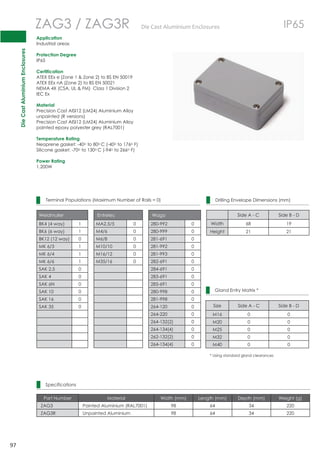 Die Cast Aluminium Enclosures 
97 
ZAG3 / ZAG3R DieCastAluminiumEnclosures IP65 
Application 
Industrial areas 
Protection Degree 
IP65 
Certification 
ATEX EEx e (Zone 1  Zone 2) to BS EN 50019 
ATEX EEx nA (Zone 2) to BS EN 50021 
NEMA 4X (CSA, UL  FM) Class 1 Division 2 
IEC Ex 
Material 
Precision Cast AISI12 (LM24) Aluminium Alloy 
unpainted (R versions) 
Precision Cast AISI12 (LM24) Aluminium Alloy 
painted epoxy polyester grey (RAL7001) 
Temperature Rating 
Neoprene gasket: -40o to 80oC (-40o to 176o F) 
Silicone gasket: -70o to 130oC (-94o to 266o F) 
Power Rating 
1.200W 
Terminal Populations (Maximum Number of Rails = 0) 
Weidmuller Entrelec Wago 
BK4 (4 way) 1 MA2.5/5 0 280-992 0 
BK6 (6 way) 1 M4/6 0 280-999 0 
BK12 (12 way) 0 M6/8 0 281-691 0 
MK 6/3 1 M10/10 0 281-992 0 
MK 6/4 1 M16/12 0 281-993 0 
MK 6/6 1 M35/16 0 282-691 0 
SAK 2.5 0 284-691 0 
SAK 4 0 283-691 0 
SAK 6N 0 285-691 0 
SAK 10 0 280-998 0 
SAK 16 0 281-998 0 
SAK 35 0 264-120 0 
264-220 0 
264-132(2) 0 
264-134(4) 0 
262-132(2) 0 
264-134(4) 0 
Drilling Envelope Dimensions (mm) 
Side A - C Side B - D 
Width 68 19 
Height 21 21 
Gland Entry Matrix * 
Size Side A - C Side B - D 
M16 0 0 
M20 0 0 
M25 0 0 
M32 0 0 
M40 0 0 
* Using standard gland clearances 
Specifications 
Part Number Material Width (mm) Length (mm) Depth (mm) Weight (g) 
ZAG3 Painted Aluminium (RAL7001) 98 64 34 220 
ZAG3R Unpainted Aluminium 98 64 34 220 
 