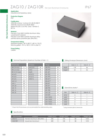 Die Cast Aluminium Enclosures 
113 
 
 
 
 
 
 
 
 
 
 
 
 
 
 
 
 
 
 
 
 
 
 
 
 
 
 
 
 
 
 
ZAG10 / ZAG10R DieCastAluminiumEnclosures IP67 
Application 
Industrial and Hazardous areas 
Protection Degree 
IP67 
Certification 
ATEX EEx e (Zone 1  Zone 2) to BS EN 50019 
ATEX EEx nA (Zone 2) to BS EN 50021 
NEMA 4X (CSA, UL  FM) Class 1 Division 2 
IEC Ex 
Material 
Precision Cast AISI12 (LM24) Aluminium Alloy 
unpainted (R versions) 
Precision Cast AISI12 (LM24) Aluminium Alloy 
painted epoxy polyester grey (RAL7001) 
Temperature Rating 
Neoprene gasket: -40o to 80oC (-40o to 176o F) 
Silicone gasket: -70o to 130oC (-94o to 266o F) 
Power Rating 
5.400W 
Terminal Populations (Maximum Number of Rails = 1) 
Weidmuller Entrelec Wago 
BK4 (4 way) 5 MA2.5/5 36 280-992 34 
BK6 (6 way) 3 M4/6 30 280-999 34 
BK12 (12 way) 2 M6/8 22 281-691 29 
MK 6/3 5 M10/10 18 281-992 29 
MK 6/4 4 M16/12 15 281-993 29 
MK 6/6 2 M35/16 11 282-691* 22 
SAK 2.5 30 284-691* 18 
SAK 4 28 283-691 15 
SAK 6N 22 285-691 0 
SAK 10 18 280-998 34 
SAK 16 15 281-998 29 
SAK 35 11 264-120 30 
264-220 18 
264-132(2) 6 
264-134(4) 4 
262-132(2) 6 
264-134(4) 4 
* Check that this enclosure can accommodate the cable bending radius 
Specifications 
Drilling Envelope Dimensions (mm) 
Side A - C Side B - D 
Width 178 46 
Height 55 56 
Gland Entry Matrix * 
Size Side A - C Side B - D 
M16 6 1 
M20 4 1 
M25 3 1 
M32 0 0 
M40 0 0 
* Using standard gland clearances 
Part Number Material Width (mm) Length (mm) Depth (mm) Weight (g) 
ZAG10 Painted Aluminium (RAL7001) 220 120 80 1410 
ZAG10R Unpainted Aluminium 220 120 80 1410 
 