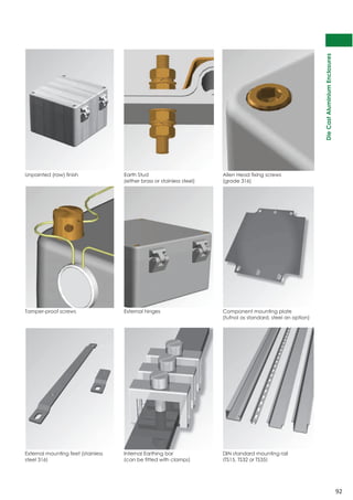 Die Cast Aluminium Enclosures 
92 
Unpainted (raw) finish Earth Stud 
(either brass or stainless steel) 
Allen Head fixing screws 
(grade 316) 
Tamper-proof screws External hinges Component mounting plate 
(tufnol as standard, steel an option) 
External mounting feet (stainless 
steel 316) 
Internal Earthing bar 
(can be fitted with clamps) 
DIN standard mounting rail 
(TS15, TS32 or TS35) 
 