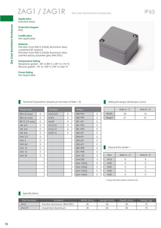 Die Cast Aluminium Enclosures 
93 
ZAG1 / ZAG1R DieCastAluminiumEnclosures IP65 
Terminal Populations (Maximum Number of Rails = 0) 
Weidmuller Entrelec Wago 
BK4 (4 way) 0 MA2.5/5 0 280-992 0 
BK6 (6 way) 0 M4/6 0 280-999 0 
BK12 (12 way) 0 M6/8 0 281-691 0 
MK 6/3 0 M10/10 0 281-992 0 
MK 6/4 0 M16/12 0 281-993 0 
MK 6/6 0 M35/16 0 282-691 0 
SAK 2.5 0 284-691 0 
SAK 4 0 283-691 0 
SAK 6N 0 285-691 0 
SAK 10 0 280-998 0 
SAK 16 0 281-998 0 
SAK 35 0 264-120 0 
264-220 3 
264-132(2) 0 
264-134(4) 0 
262-132(2) 0 
264-134(4) 0 
Application 
Industrial areas 
Protection Degree 
IP65 
Certification 
Not applicable 
Material 
Precision Cast AISI12 (LM24) Aluminium Alloy 
unpainted (R versions) 
Precision Cast AISI12 (LM24) Aluminium Alloy 
painted epoxy polyester grey (RAL7001) 
Temperature Rating 
Neoprene gasket: -40o to 80oC (-40o to 176o F) 
Silicone gasket: -70o to 130oC (-94o to 266o F) 
Power Rating 
Not Applicable 
Drilling Envelope Dimensions (mm) 
Side A - C Side B - D 
Width 24 16 
Height 21 21 
Gland Entry Matrix * 
Size Side A - C Side B - D 
M16 0 0 
M20 0 0 
M25 0 0 
M32 0 0 
M40 0 0 
* Using standard gland clearances 
Specifications 
Part Number Material Width (mm) Length (mm) Depth (mm) Weight (g) 
ZAG1 Painted Aluminium (RAL7001) 50 45 30 75 
ZAG1R Unpainted Aluminium 50 45 30 75 
 