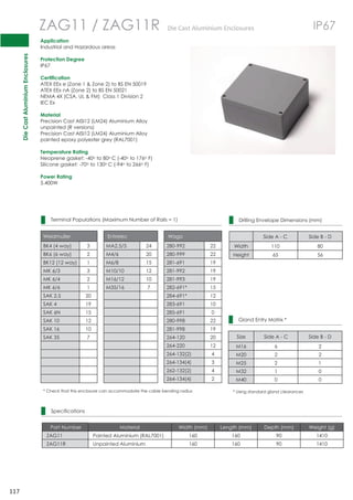 Die Cast Aluminium Enclosures 
117 
 
 
 
 
 
 
 
 
 
 
 
 
 
 
 
 
 
 
 
 
 
 
 
 
 
 
 
 
 
 
ZAG11 / ZAG11R DieCastAluminiumEnclosures IP67 
Application 
Industrial and Hazardous areas 
Protection Degree 
IP67 
Certification 
ATEX EEx e (Zone 1  Zone 2) to BS EN 50019 
ATEX EEx nA (Zone 2) to BS EN 50021 
NEMA 4X (CSA, UL  FM) Class 1 Division 2 
IEC Ex 
Material 
Precision Cast AISI12 (LM24) Aluminium Alloy 
unpainted (R versions) 
Precision Cast AISI12 (LM24) Aluminium Alloy 
painted epoxy polyester grey (RAL7001) 
Temperature Rating 
Neoprene gasket: -40o to 80oC (-40o to 176o F) 
Silicone gasket: -70o to 130oC (-94o to 266o F) 
Power Rating 
5.400W 
Terminal Populations (Maximum Number of Rails = 1) 
Weidmuller Entrelec Wago 
BK4 (4 way) 3 MA2.5/5 24 280-992 22 
BK6 (6 way) 2 M4/6 20 280-999 22 
BK12 (12 way) 1 M6/8 15 281-691 19 
MK 6/3 3 M10/10 12 281-992 19 
MK 6/4 2 M16/12 10 281-993 19 
MK 6/6 1 M35/16 7 282-691* 15 
SAK 2.5 20 284-691* 12 
SAK 4 19 283-691 10 
SAK 6N 15 285-691 0 
SAK 10 12 280-998 22 
SAK 16 10 281-998 19 
SAK 35 7 264-120 20 
264-220 12 
264-132(2) 4 
264-134(4) 3 
262-132(2) 4 
264-134(4) 2 
* Check that this enclosure can accommodate the cable bending radius 
Specifications 
Drilling Envelope Dimensions (mm) 
Side A - C Side B - D 
Width 110 80 
Height 65 56 
Gland Entry Matrix * 
Size Side A - C Side B - D 
M16 6 2 
M20 2 2 
M25 2 1 
M32 1 0 
M40 0 0 
* Using standard gland clearances 
Part Number Material Width (mm) Length (mm) Depth (mm) Weight (g) 
ZAG11 Painted Aluminium (RAL7001) 160 160 90 1410 
ZAG11R Unpainted Aluminium 160 160 90 1410 
 