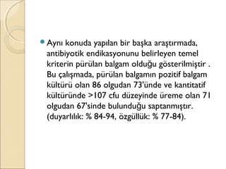 Aynı konuda yapılan bir başka araştırmada,
antibiyotik endikasyonunu belirleyen temel
kriterin pürülan balgam oldu u gösterilmiştir .ğ
Bu çalışmada, pürülan balgamın pozitif balgam
kültürü olan 86 olgudan 73'ünde ve kantitatif
kültüründe >107 cfu düzeyinde üreme olan 71
olgudan 67'sinde bulundu u saptanmıştır.ğ
(duyarlılık: % 84-94, özgüllük: % 77-84).
 