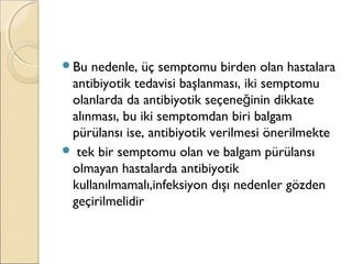 Bu nedenle, üç semptomu birden olan hastalara
antibiyotik tedavisi başlanması, iki semptomu
olanlarda da antibiyotik seçene inin dikkateğ
alınması, bu iki semptomdan biri balgam
pürülansı ise, antibiyotik verilmesi önerilmekte
 tek bir semptomu olan ve balgam pürülansı
olmayan hastalarda antibiyotik
kullanılmamalı,infeksiyon dışı nedenler gözden
geçirilmelidir
 