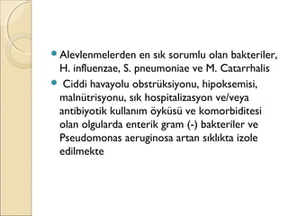 Alevlenmelerden en sık sorumlu olan bakteriler,
H. influenzae, S. pneumoniae ve M. Catarrhalis
 Ciddi havayolu obstrüksiyonu, hipoksemisi,
malnütrisyonu, sık hospitalizasyon ve/veya
antibiyotik kullanım öyküsü ve komorbiditesi
olan olgularda enterik gram (-) bakteriler ve
Pseudomonas aeruginosa artan sıklıkta izole
edilmekte
 