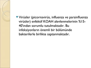 Virüsler (picornavirüs, influenza ve parainfluenza
virüsler) enfektif KOAH alevlenmelerinin %15-
40'ından sorumlu tutulmaktadır. Bu
infeksiyonların önemli bir bölümünde
bakterilerle birlikte saptanmaktadır.
 