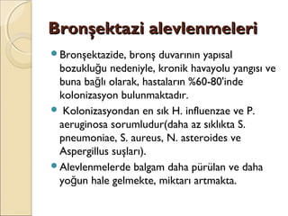 Bronşektazi alevlenmeleriBronşektazi alevlenmeleri
Bronşektazide, bronş duvarının yapısal
bozuklu u nedeniyle, kronik havayolu yangısı veğ
buna ba lı olarak, hastaların %60-80'indeğ
kolonizasyon bulunmaktadır.
 Kolonizasyondan en sık H. influenzae ve P.
aeruginosa sorumludur(daha az sıklıkta S.
pneumoniae, S. aureus, N. asteroides ve
Aspergillus suşları).
Alevlenmelerde balgam daha pürülan ve daha
yo un hale gelmekte, miktarı artmakta.ğ
 