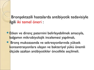 Bronşektazili hastalarda antibiyotik tedavisiyle
ilgili iki temel öneri :
Etken ve direnç paternini belirleyebilmek amacıyla,
balgamın mikrobiyolojik incelemesi yapılmalı,
 Bronş mukozasında ve sekresyonlarında yüksek
konsantrasyonlara ulaşan ve bakteriyel yükü önemli
ölçüde azaltan antibiyotikler öncelikle seçilmeli.
 