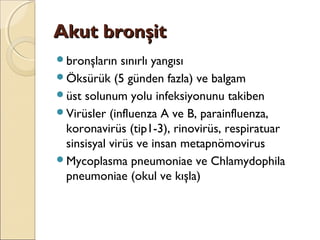 Akut bronşitAkut bronşit
bronşların sınırlı yangısı
Öksürük (5 günden fazla) ve balgam
üst solunum yolu infeksiyonunu takiben
Virüsler (influenza A ve B, parainfluenza,
koronavirüs (tip1-3), rinovirüs, respiratuar
sinsisyal virüs ve insan metapnömovirus
Mycoplasma pneumoniae ve Chlamydophila
pneumoniae (okul ve kışla)
 