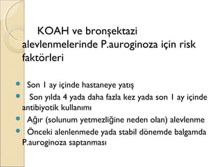KOAH ve bronşektazi
alevlenmelerinde P.auroginoza için risk
faktörleri
 Son 1 ay içinde hastaneye yatış
 Son yılda 4 yada daha fazla kez yada son 1 ay içinde
antibiyotik kullanımı
 A ır (solunum yetmezli ine neden olan) alevlenmeğ ğ
 Önceki alenlenmede yada stabil dönemde balgamda
P.auroginoza saptanması
 