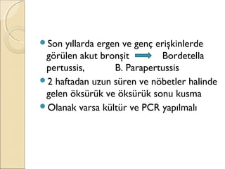 Son yıllarda ergen ve genç erişkinlerde
görülen akut bronşit Bordetella
pertussis, B. Parapertussis
2 haftadan uzun süren ve nöbetler halinde
gelen öksürük ve öksürük sonu kusma
Olanak varsa kültür ve PCR yapılmalı
 