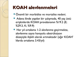 KOAH alevlenmeleriKOAH alevlenmeleri
Önemli bir morbidite ve mortalite nedeni.
 Adana ilinde yapılan bir çalışmada, 40 yaş üstü
erişkinlerde KOAH prevalansının %19.2 (E;
%29.3, K; %9.9)
 Her yıl ortalama 1-2 alevlenme geçirmekte,
alevlenme sayısı havayolu obstrüksiyon
düzeyiyle ilişkili olarak artmaktadır (a ır KOAH'ğ
lılarda ortalama 3.43/yıl)
 