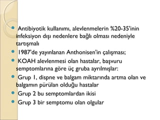  Antibiyotik kullanımı, alevlenmelerin %20-35'inin
infeksiyon dışı nedenlere ba lı olması nedeniyleğ
tartışmalı
 1987'de yayınlanan Anthonisen'in çalışması;
 KOAH alevlenmesi olan hastalar, başvuru
semptomlarına göre üç gruba ayrılmışlar:
 Grup 1, dispne ve balgam miktarında artma olan ve
balgamın pürülan oldu u hastalarğ
 Grup 2 bu semptomlardan ikisi
 Grup 3 bir semptomu olan olgular
 