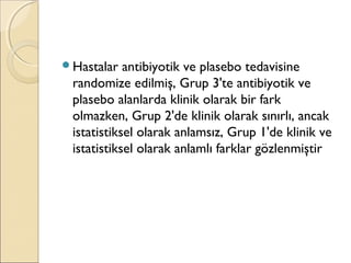 Hastalar antibiyotik ve plasebo tedavisine
randomize edilmiş, Grup 3'te antibiyotik ve
plasebo alanlarda klinik olarak bir fark
olmazken, Grup 2'de klinik olarak sınırlı, ancak
istatistiksel olarak anlamsız, Grup 1'de klinik ve
istatistiksel olarak anlamlı farklar gözlenmiştir
 
