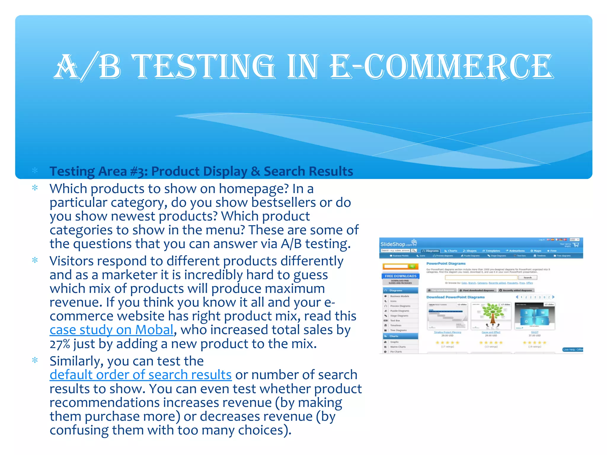 ∗ Testing Area #3: Product Display & Search Results
∗ Which products to show on homepage? In a
particular category, do you show bestsellers or do
you show newest products? Which product
categories to show in the menu? These are some of
the questions that you can answer via A/B testing.
∗ Visitors respond to different products differently
and as a marketer it is incredibly hard to guess
which mix of products will produce maximum
revenue. If you think you know it all and your e-
commerce website has right product mix, read this
case study on Mobal, who increased total sales by
27% just by adding a new product to the mix.
∗ Similarly, you can test the
default order of search results or number of search
results to show. You can even test whether product
recommendations increases revenue (by making
them purchase more) or decreases revenue (by
confusing them with too many choices).
A/B TESTING IN E-COMMERCE
 