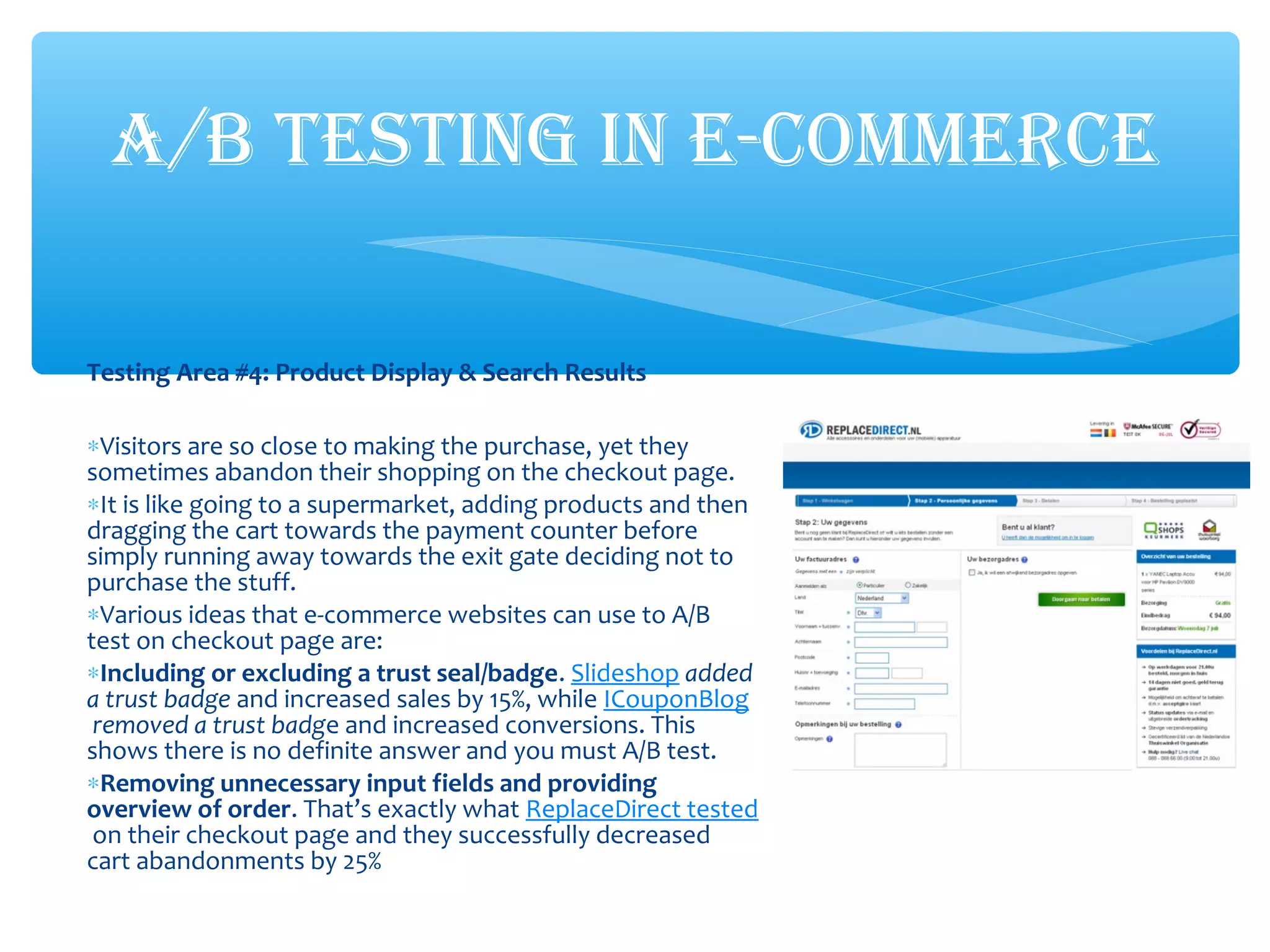Testing Area #4: Product Display & Search Results
∗Visitors are so close to making the purchase, yet they
sometimes abandon their shopping on the checkout page.
∗It is like going to a supermarket, adding products and then
dragging the cart towards the payment counter before
simply running away towards the exit gate deciding not to
purchase the stuff.
∗Various ideas that e-commerce websites can use to A/B
test on checkout page are:
∗Including or excluding a trust seal/badge. Slideshop added
a trust badge and increased sales by 15%, while ICouponBlog
removed a trust badge and increased conversions. This
shows there is no definite answer and you must A/B test.
∗Removing unnecessary input fields and providing
overview of order. That’s exactly what ReplaceDirect tested
on their checkout page and they successfully decreased
cart abandonments by 25%
A/B TESTING IN E-COMMERCE
 
