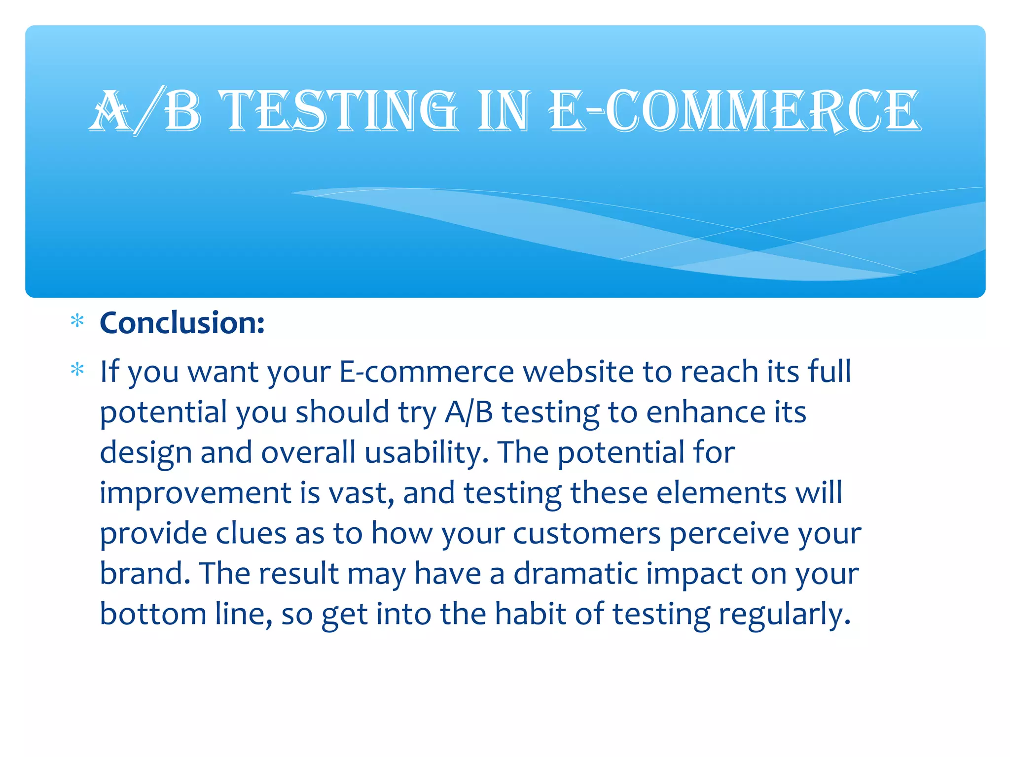 ∗ Conclusion:
∗ If you want your E-commerce website to reach its full
potential you should try A/B testing to enhance its
design and overall usability. The potential for
improvement is vast, and testing these elements will
provide clues as to how your customers perceive your
brand. The result may have a dramatic impact on your
bottom line, so get into the habit of testing regularly.
A/B TESTING IN E-COMMERCE
 