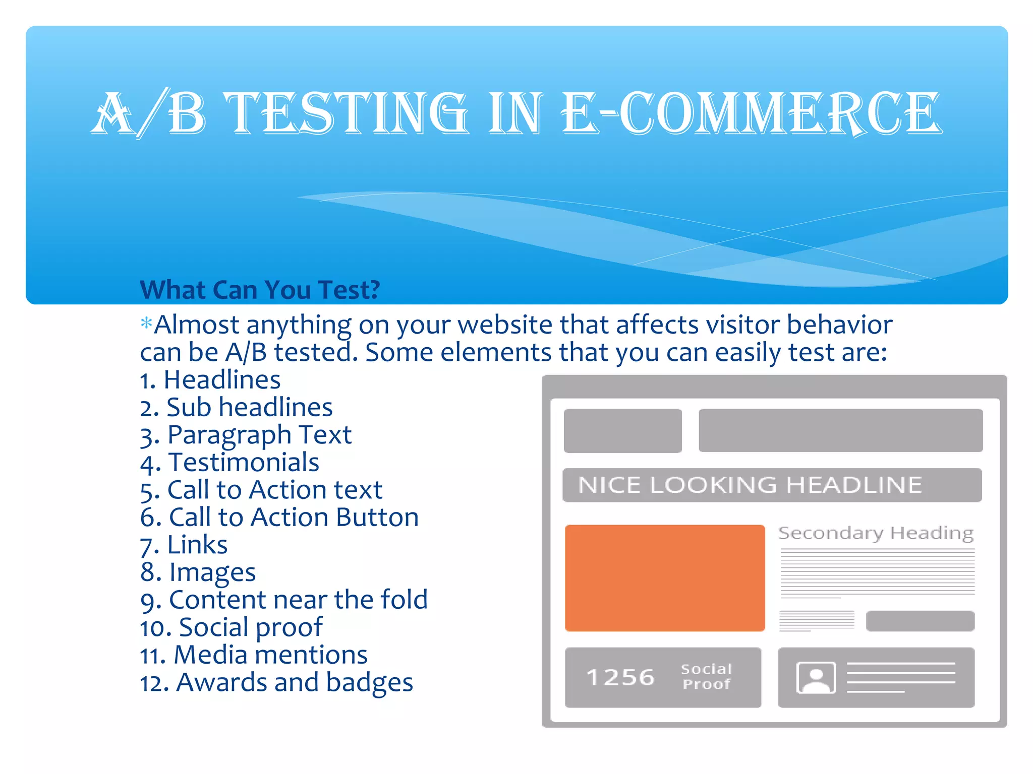 What Can You Test?
∗Almost anything on your website that affects visitor behavior
can be A/B tested. Some elements that you can easily test are:
1. Headlines
2. Sub headlines
3. Paragraph Text
4. Testimonials
5. Call to Action text
6. Call to Action Button
7. Links
8. Images
9. Content near the fold
10. Social proof
11. Media mentions
12. Awards and badges
A/B TESTING IN E-COMMERCE
 