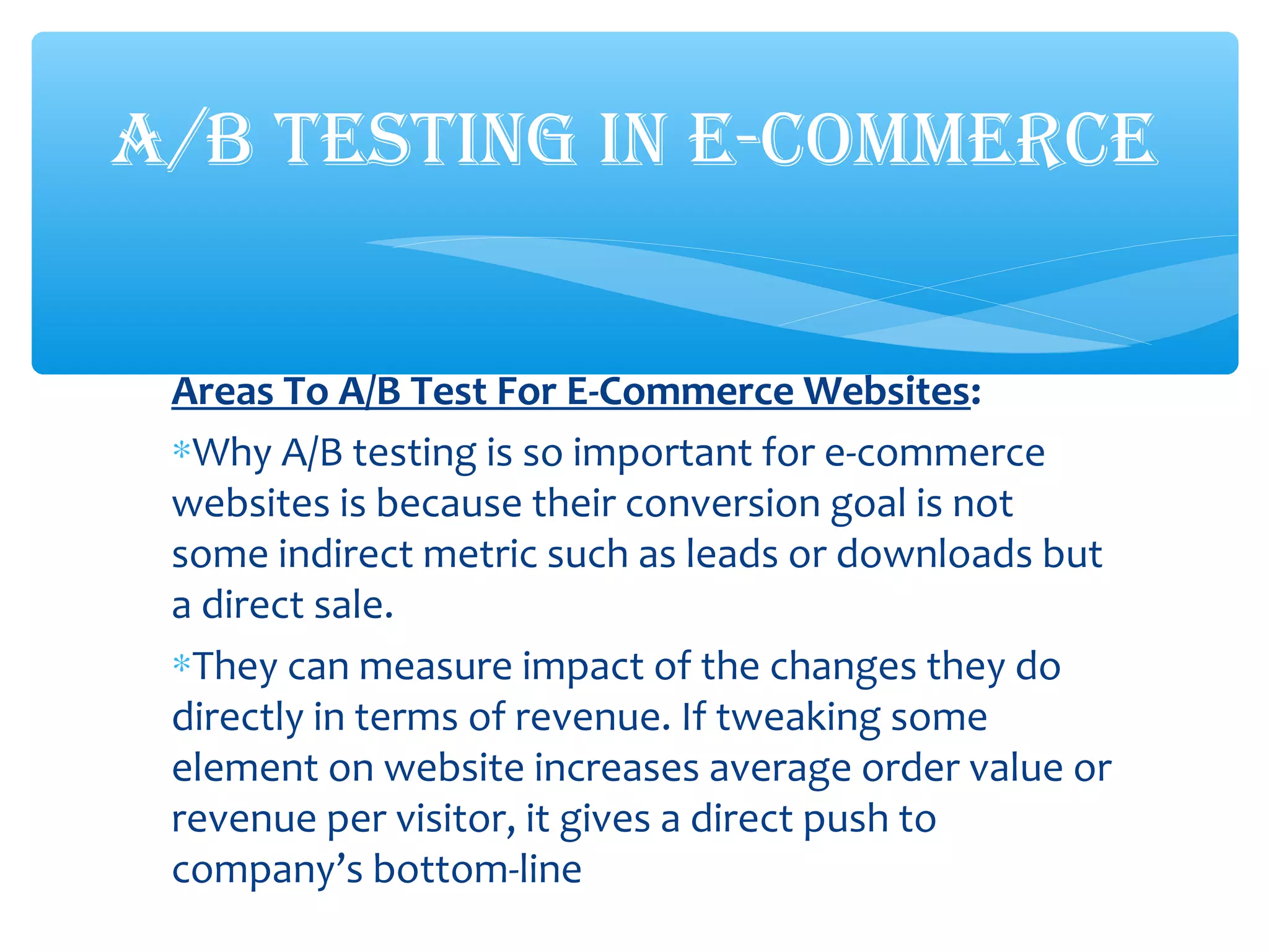 Areas To A/B Test For E-Commerce Websites:
∗Why A/B testing is so important for e-commerce
websites is because their conversion goal is not
some indirect metric such as leads or downloads but
a direct sale.
∗They can measure impact of the changes they do
directly in terms of revenue. If tweaking some
element on website increases average order value or
revenue per visitor, it gives a direct push to
company’s bottom-line
A/B TESTING IN E-COMMERCE
 