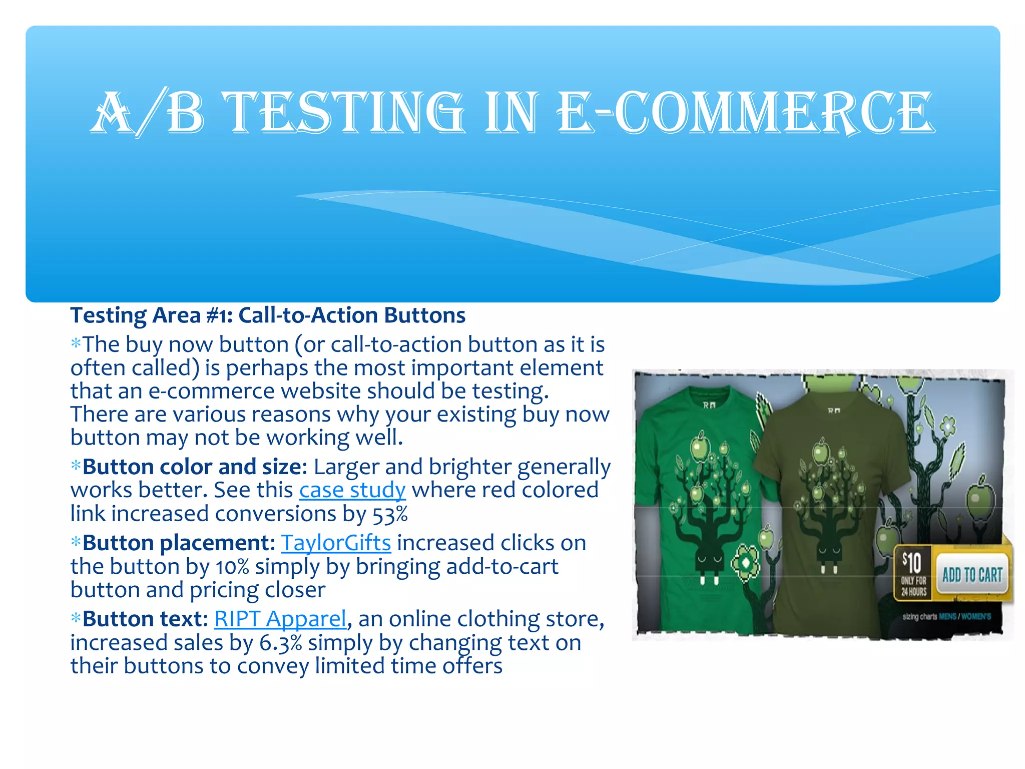 Testing Area #1: Call-to-Action Buttons
∗The buy now button (or call-to-action button as it is
often called) is perhaps the most important element
that an e-commerce website should be testing.
There are various reasons why your existing buy now
button may not be working well.
∗Button color and size: Larger and brighter generally
works better. See this case study where red colored
link increased conversions by 53%
∗Button placement: TaylorGifts increased clicks on
the button by 10% simply by bringing add-to-cart
button and pricing closer
∗Button text: RIPT Apparel, an online clothing store,
increased sales by 6.3% simply by changing text on
their buttons to convey limited time offers
A/B TESTING IN E-COMMERCE
 