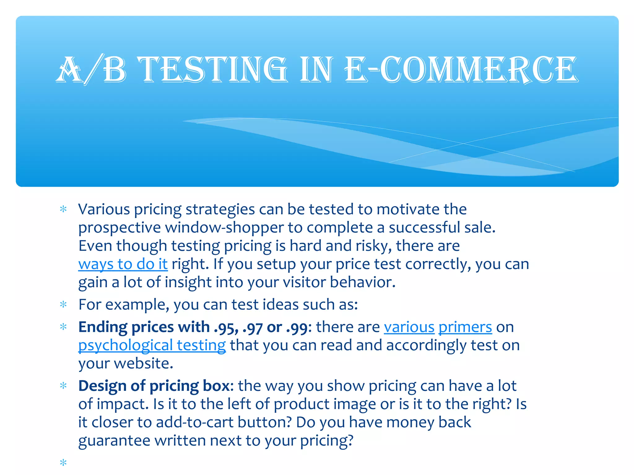 ∗ Various pricing strategies can be tested to motivate the
prospective window-shopper to complete a successful sale.
Even though testing pricing is hard and risky, there are
ways to do it right. If you setup your price test correctly, you can
gain a lot of insight into your visitor behavior.
∗ For example, you can test ideas such as:
∗ Ending prices with .95, .97 or .99: there are various primers on
psychological testing that you can read and accordingly test on
your website.
∗ Design of pricing box: the way you show pricing can have a lot
of impact. Is it to the left of product image or is it to the right? Is
it closer to add-to-cart button? Do you have money back
guarantee written next to your pricing?
∗
A/B TESTING IN E-COMMERCE
 