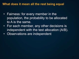 What does it mean all the rest being equal

• Fairness: for every member in the
population, the probability to be allocated
to A is the same.
• For each member, any other decisions is
independent with the test allocation (A/B).
• Observations are independent

10

 