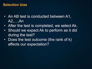 Selection bias

• An AB test is conducted between A1,
A2,…,An
• After the test is completed, we select Ak.
• Should we expect Ak to perform as it did
during the test?
• Does the test outcome (the rank of k)
affects our expectation?

13

 