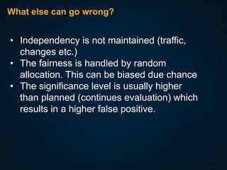 What else can go wrong?

• Independency is not maintained (traffic,
changes etc.)
• The fairness is handled by random
allocation. This can be biased due chance
• The significance level is usually higher
than planned (continues evaluation) which
results in a higher false positive.

14

 