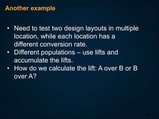 Another example

• Need to test two design layouts in multiple
location, while each location has a
different conversion rate.
• Different populations – use lifts and
accumulate the lifts.
• How do we calculate the lift: A over B or B
over A?

16

 