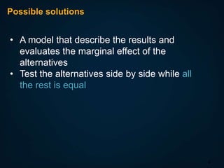 Possible solutions

• A model that describe the results and
evaluates the marginal effect of the
alternatives
• Test the alternatives side by side while all
the rest is equal

4

 