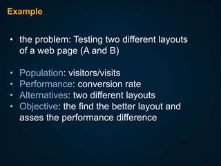 Example

• the problem: Testing two different layouts
of a web page (A and B)
•
•
•
•

Population: visitors/visits
Performance: conversion rate
Alternatives: two different layouts
Objective: the find the better layout and
asses the performance difference

5

 