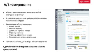 A/B тестирование
• A/B тестирование может запустить любой
сотрудник за 5 минут
• Встроено в продукт и не требует дополнительных
технических настроек
• 6 сценариев A/B тестирования:
o Новый дизайн
o Главная страница
o Детальная карточка товара
o Страница корзины
o Страница оформления заказа
o Произвольная выбранная страница
• Полная аналитика для выбора лучшего варианта
Сделайте свой интернет-магазин самым
продающим!
 