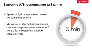 • Провести A/B тестирование своими
силами очень сложно.
• Мы хотим, чтобы любой маркетолог
смог сам запустить тестирование за 5
минут, без помощи технических
специалистов!
Запустить A/B тестирование за 5 минут
 