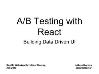 A/B Testing with
React
Building Data Driven UI
Seattle Web App Developer Meetup
Jan 2019
Isabela Moreira
@isabelacmor
 