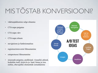MISTÕSTAB KONVERSIOONI?
• väärtuspakkumise selge sõnastus
• CTA nupu paigutus
• CTA nupu värv
• CTA nupu sõnum
• navigtsioon ja funktsionaalsus
• registreerimisvormi lihtsustamine
• ostuprotsessi lihtsustamine
• sisuosade paigutus, pealkirjad, visuaalid, päised,
kodulehe mall, kirjaviis ja -laad, hinna ja sisu
esitlus, ebavajalike elementide eemaldamine
 