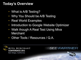 Today’s Overview

  • What is A/B Testing?
  • Why You Should be A/B Testing
  • Real World Examples
  • Introduction to Google Website Optimizer
  • Walk though A Real Test Using Miva
    Merchant
  • Other Tools / Resources / Q.A.
 