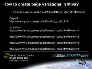 How to create page variations in Miva?
   • This allows us to use these different URLs in Website Optimizer

   Orginal:
   http://www.mystore.com/product/product_code.html

   Variations:
   http://www.mystore.com/product/product_code.html?button=1

   http://www.mystore.com/product/product_code.html?button=2

   http://www.mystore.com/product/product_code.html?button=3

   http://www.mystore.com/product/product_code.html?button=4
 