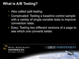 What is A/B Testing?

   • Also called split testing
   • Complicated: Testing a baseline control sample
     with a variety of single-variable tests to improve
     conversion rates.
   • Easy: Testing two different versions of a page to
     see which one converts better.
 