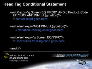 Head Tag Conditional Statement
  <mvt:if expr="g.Screen EQ 'PROD' AND g.Product_Code
    EQ '3583' AND ISNULL(g.button)">
    // control script goes here

  <mvt:elseif expr="NOT ISNULL(g.button)">
     // Variation tracking code goes here

  <mvt:elseif expr="g.Screen EQ 'INVC'">
    // Conversion tracking code goes here

  </mvt:if>
 