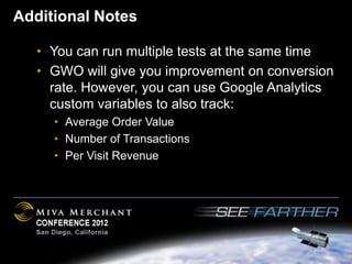 Additional Notes

   • You can run multiple tests at the same time
   • GWO will give you improvement on conversion
     rate. However, you can use Google Analytics
     custom variables to also track:
     • Average Order Value
     • Number of Transactions
     • Per Visit Revenue
 