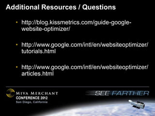 Additional Resources / Questions

  • http://blog.kissmetrics.com/guide-google-
    website-optimizer/

  • http://www.google.com/intl/en/websiteoptimizer/
    tutorials.html

  • http://www.google.com/intl/en/websiteoptimizer/
    articles.html
 