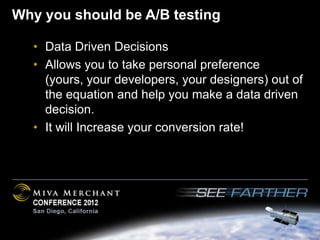 Why you should be A/B testing

  • Data Driven Decisions
  • Allows you to take personal preference
    (yours, your developers, your designers) out of
    the equation and help you make a data driven
    decision.
  • It will Increase your conversion rate!
 