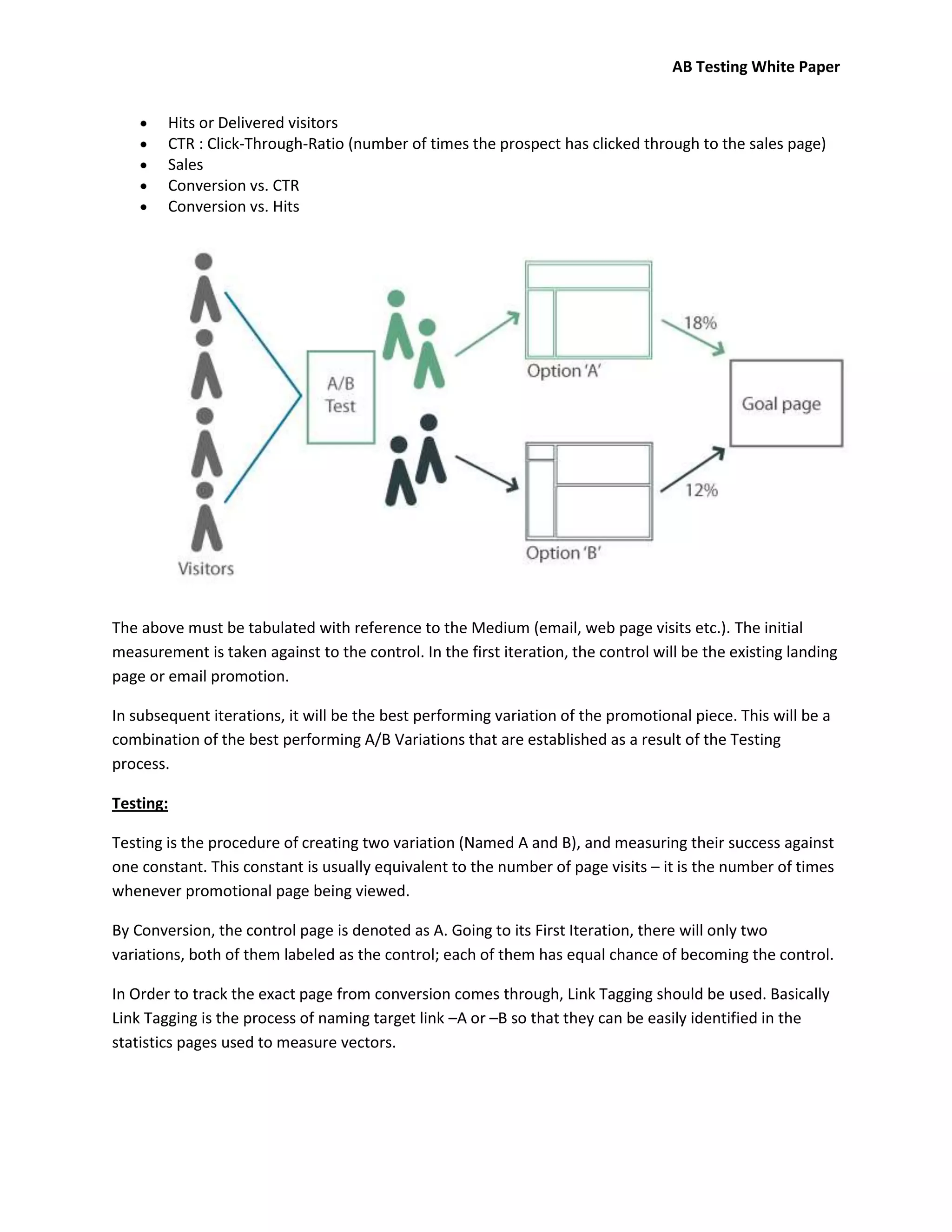 AB Testing White Paper


        Hits or Delivered visitors
        CTR : Click-Through-Ratio (number of times the prospect has clicked through to the sales page)
        Sales
        Conversion vs. CTR
        Conversion vs. Hits




The above must be tabulated with reference to the Medium (email, web page visits etc.). The initial
measurement is taken against to the control. In the first iteration, the control will be the existing landing
page or email promotion.

In subsequent iterations, it will be the best performing variation of the promotional piece. This will be a
combination of the best performing A/B Variations that are established as a result of the Testing
process.

Testing:

Testing is the procedure of creating two variation (Named A and B), and measuring their success against
one constant. This constant is usually equivalent to the number of page visits – it is the number of times
whenever promotional page being viewed.

By Conversion, the control page is denoted as A. Going to its First Iteration, there will only two
variations, both of them labeled as the control; each of them has equal chance of becoming the control.

In Order to track the exact page from conversion comes through, Link Tagging should be used. Basically
Link Tagging is the process of naming target link –A or –B so that they can be easily identified in the
statistics pages used to measure vectors.
 