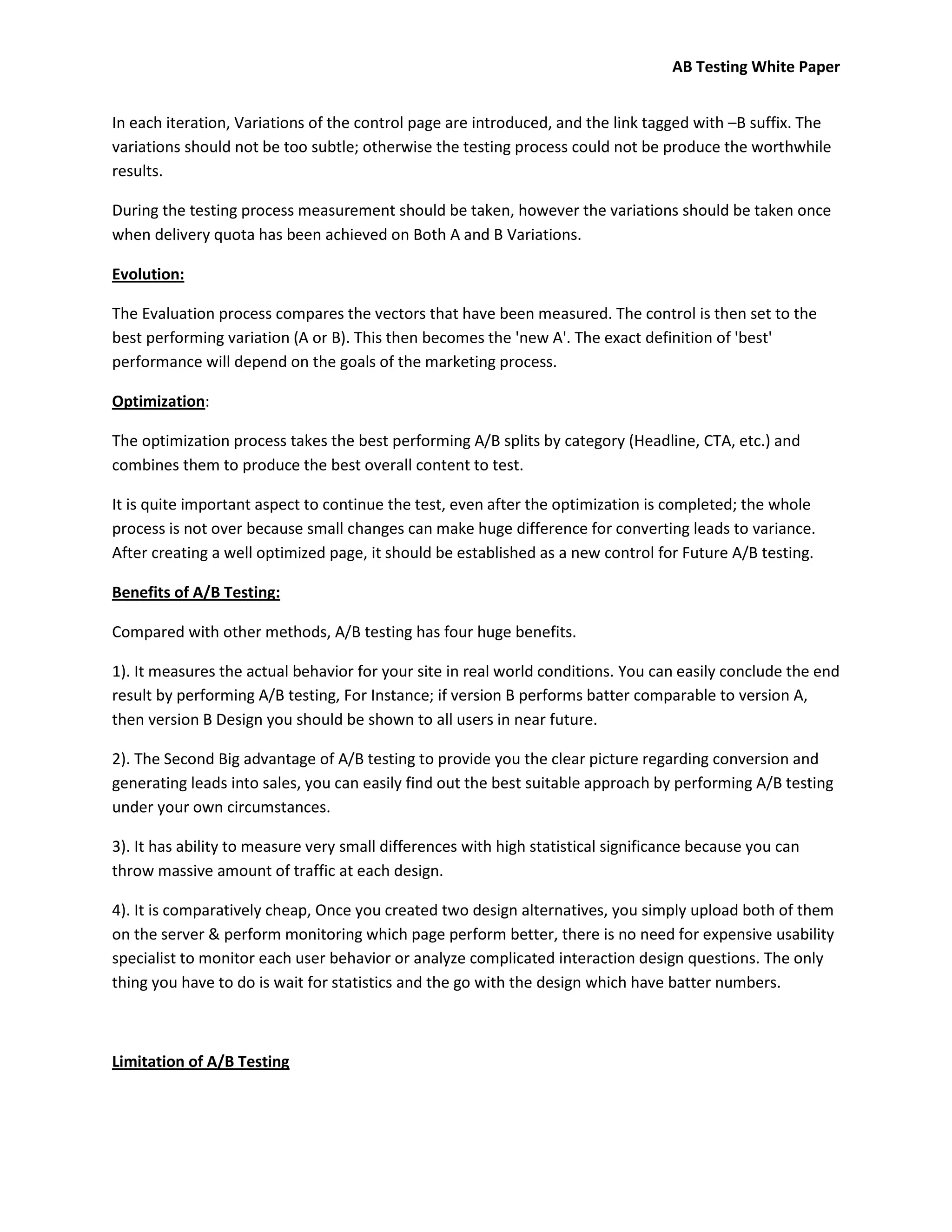 AB Testing White Paper


In each iteration, Variations of the control page are introduced, and the link tagged with –B suffix. The
variations should not be too subtle; otherwise the testing process could not be produce the worthwhile
results.

During the testing process measurement should be taken, however the variations should be taken once
when delivery quota has been achieved on Both A and B Variations.

Evolution:

The Evaluation process compares the vectors that have been measured. The control is then set to the
best performing variation (A or B). This then becomes the 'new A'. The exact definition of 'best'
performance will depend on the goals of the marketing process.

Optimization:

The optimization process takes the best performing A/B splits by category (Headline, CTA, etc.) and
combines them to produce the best overall content to test.

It is quite important aspect to continue the test, even after the optimization is completed; the whole
process is not over because small changes can make huge difference for converting leads to variance.
After creating a well optimized page, it should be established as a new control for Future A/B testing.

Benefits of A/B Testing:

Compared with other methods, A/B testing has four huge benefits.

1). It measures the actual behavior for your site in real world conditions. You can easily conclude the end
result by performing A/B testing, For Instance; if version B performs batter comparable to version A,
then version B Design you should be shown to all users in near future.

2). The Second Big advantage of A/B testing to provide you the clear picture regarding conversion and
generating leads into sales, you can easily find out the best suitable approach by performing A/B testing
under your own circumstances.

3). It has ability to measure very small differences with high statistical significance because you can
throw massive amount of traffic at each design.

4). It is comparatively cheap, Once you created two design alternatives, you simply upload both of them
on the server & perform monitoring which page perform better, there is no need for expensive usability
specialist to monitor each user behavior or analyze complicated interaction design questions. The only
thing you have to do is wait for statistics and the go with the design which have batter numbers.



Limitation of A/B Testing
 