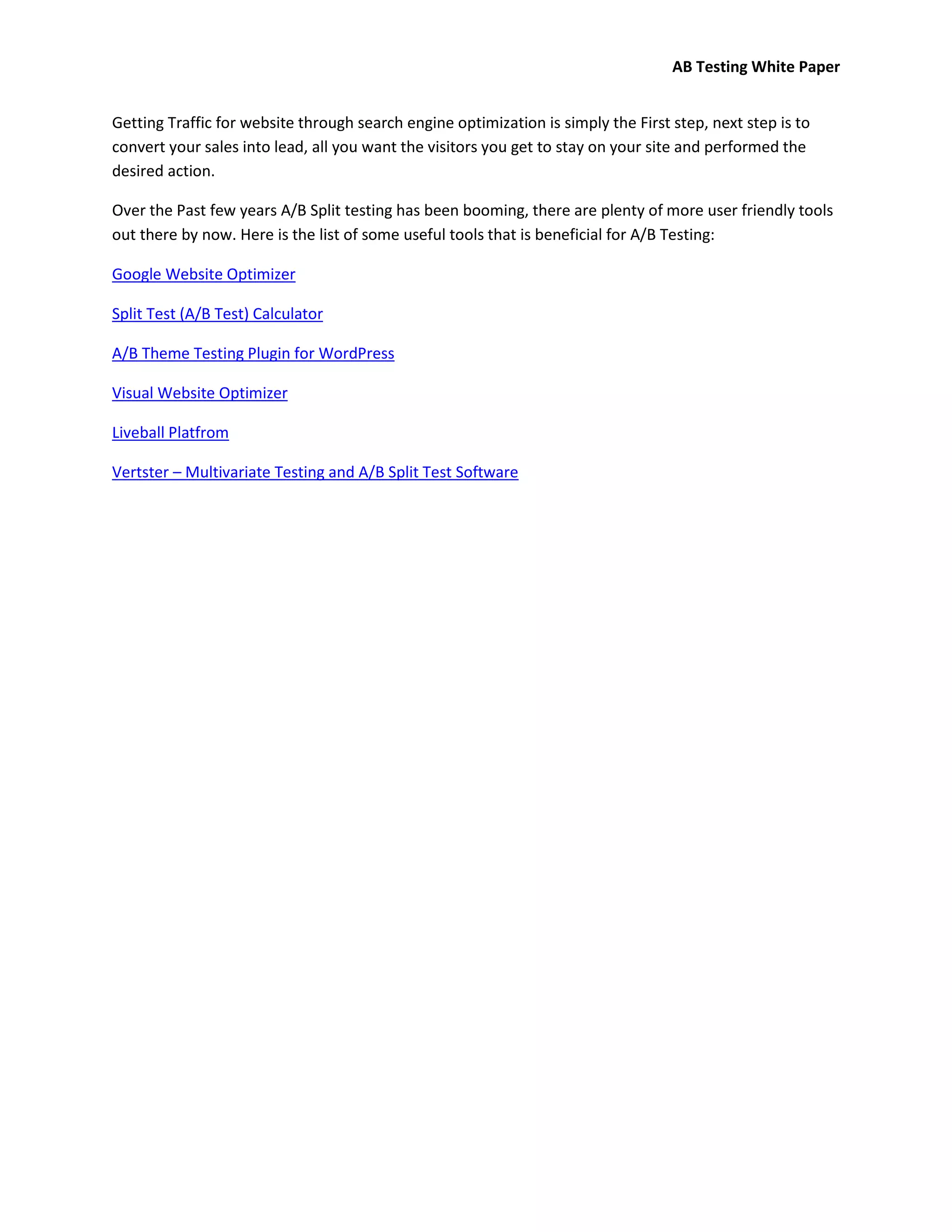 AB Testing White Paper


Getting Traffic for website through search engine optimization is simply the First step, next step is to
convert your sales into lead, all you want the visitors you get to stay on your site and performed the
desired action.

Over the Past few years A/B Split testing has been booming, there are plenty of more user friendly tools
out there by now. Here is the list of some useful tools that is beneficial for A/B Testing:

Google Website Optimizer

Split Test (A/B Test) Calculator

A/B Theme Testing Plugin for WordPress

Visual Website Optimizer

Liveball Platfrom

Vertster – Multivariate Testing and A/B Split Test Software
 